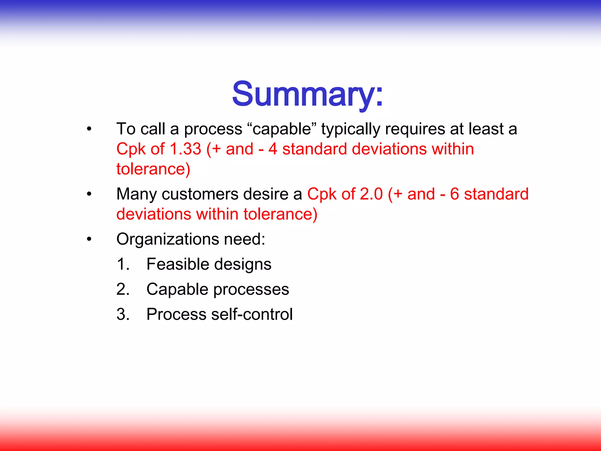 Summary:
• To call a process “capable” typically requires at least a
Cpk of 1.33 (+ and - 4 standard deviations within
tolerance)
• Many customers desire a Cpk of 2.0 (+ and - 6 standard
deviations within tolerance)
• Organizations need:
1. Feasible designs
2. Capable processes
3. Process self-control
 