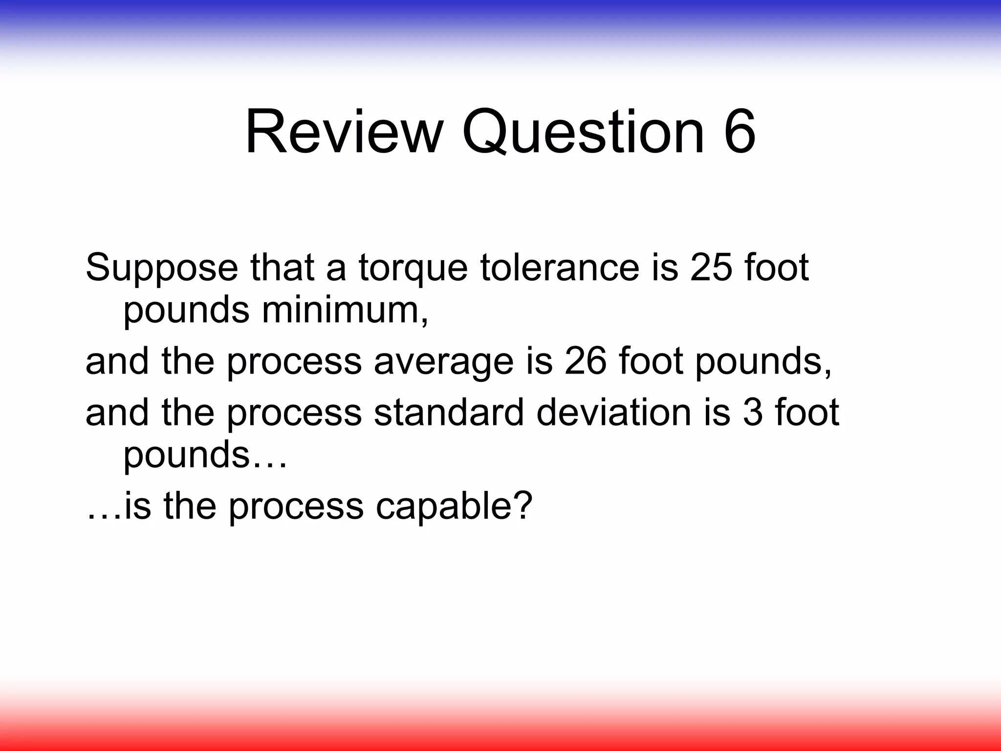 Review Question 6
Suppose that a torque tolerance is 25 foot
pounds minimum,
and the process average is 26 foot pounds,
and the process standard deviation is 3 foot
pounds…
…is the process capable?
 