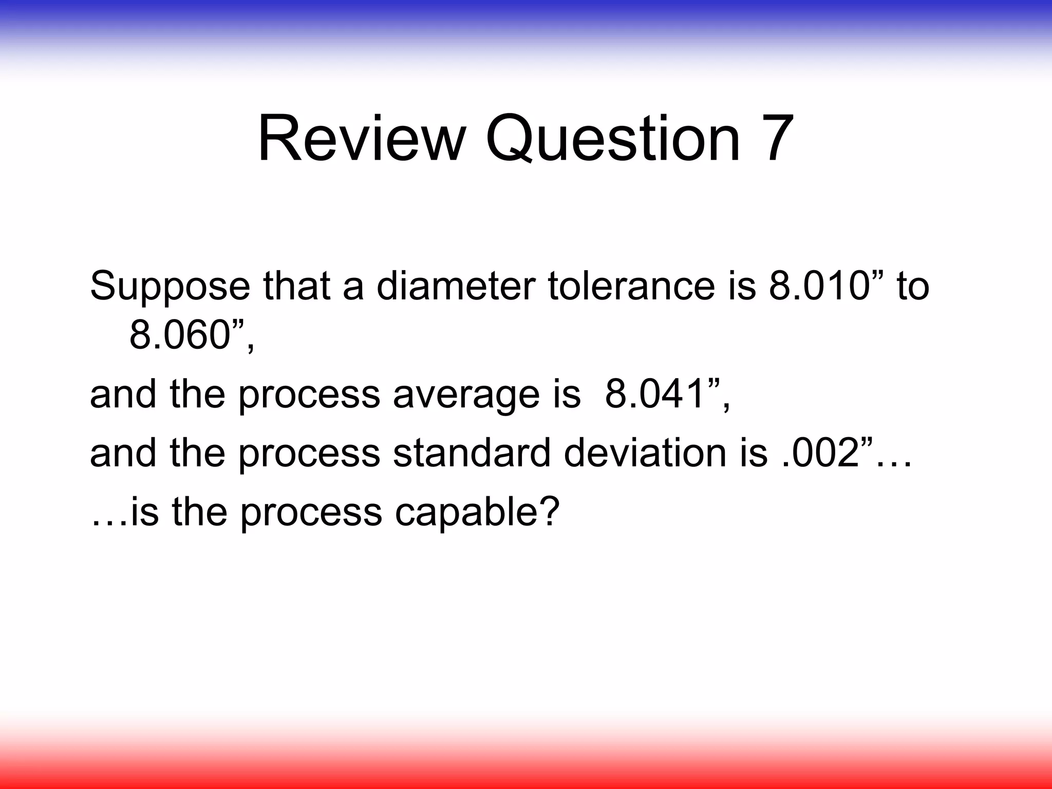 Review Question 7
Suppose that a diameter tolerance is 8.010” to
8.060”,
and the process average is 8.041”,
and the process standard deviation is .002”…
…is the process capable?
 