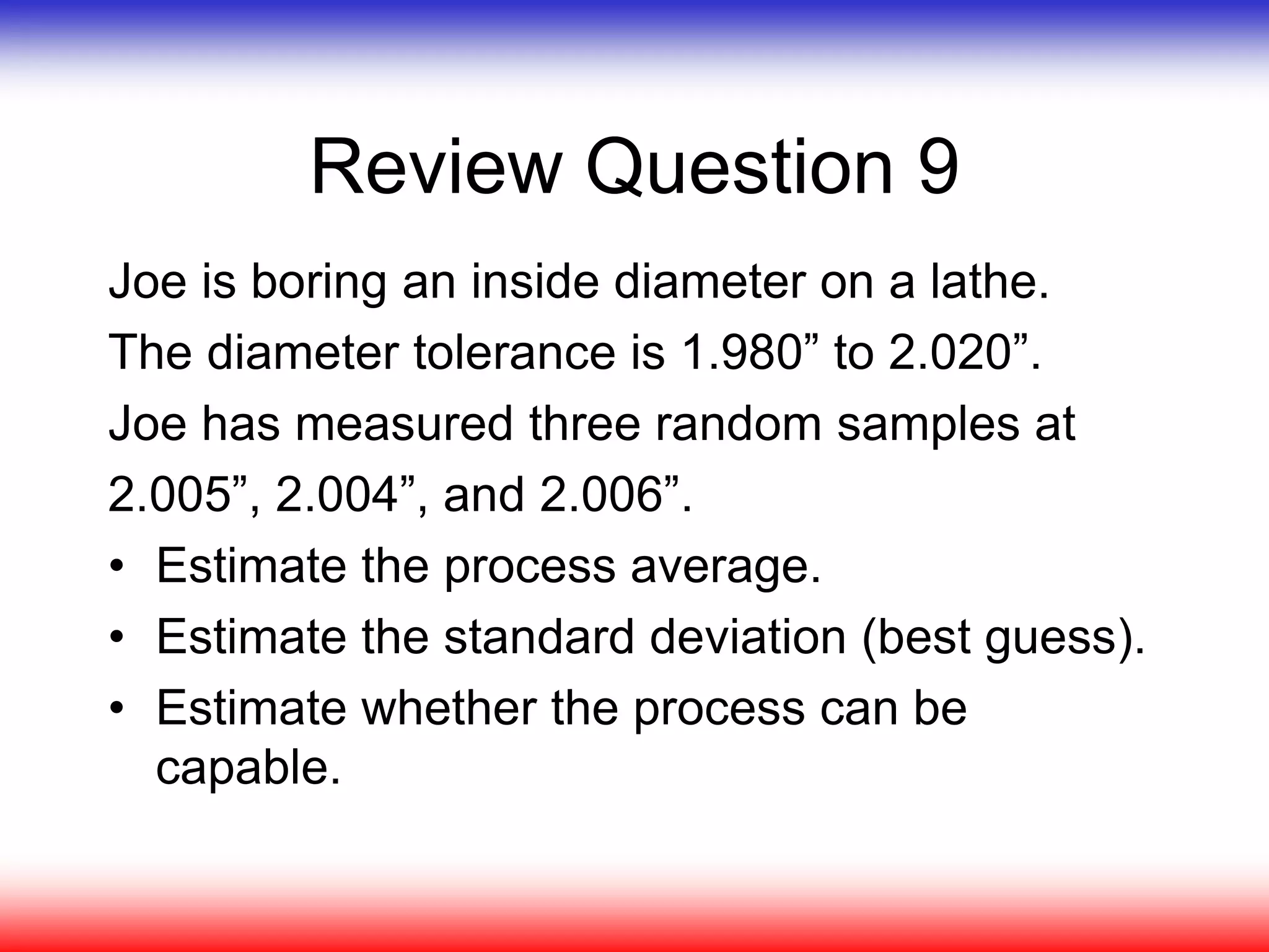 Review Question 9
Joe is boring an inside diameter on a lathe.
The diameter tolerance is 1.980” to 2.020”.
Joe has measured three random samples at
2.005”, 2.004”, and 2.006”.
• Estimate the process average.
• Estimate the standard deviation (best guess).
• Estimate whether the process can be
capable.
 