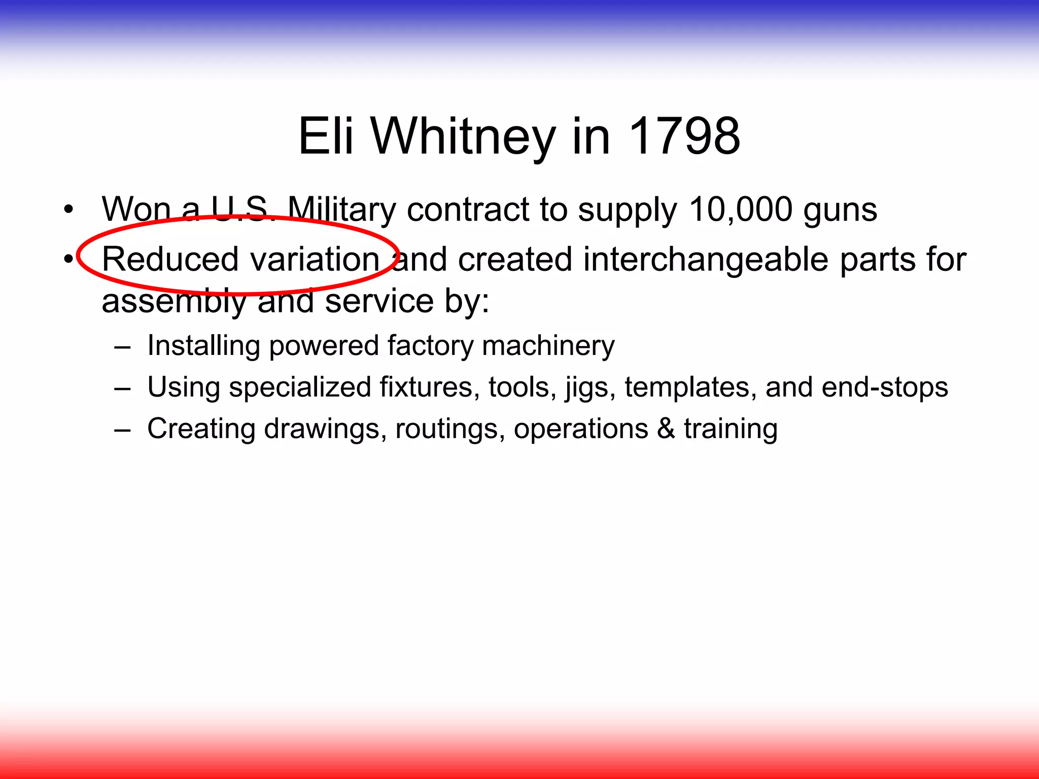 Eli Whitney in 1798
• Won a U.S. Military contract to supply 10,000 guns
• Reduced variation and created interchangeable parts for
assembly and service by:
– Installing powered factory machinery
– Using specialized fixtures, tools, jigs, templates, and end-stops
– Creating drawings, routings, operations & training
 