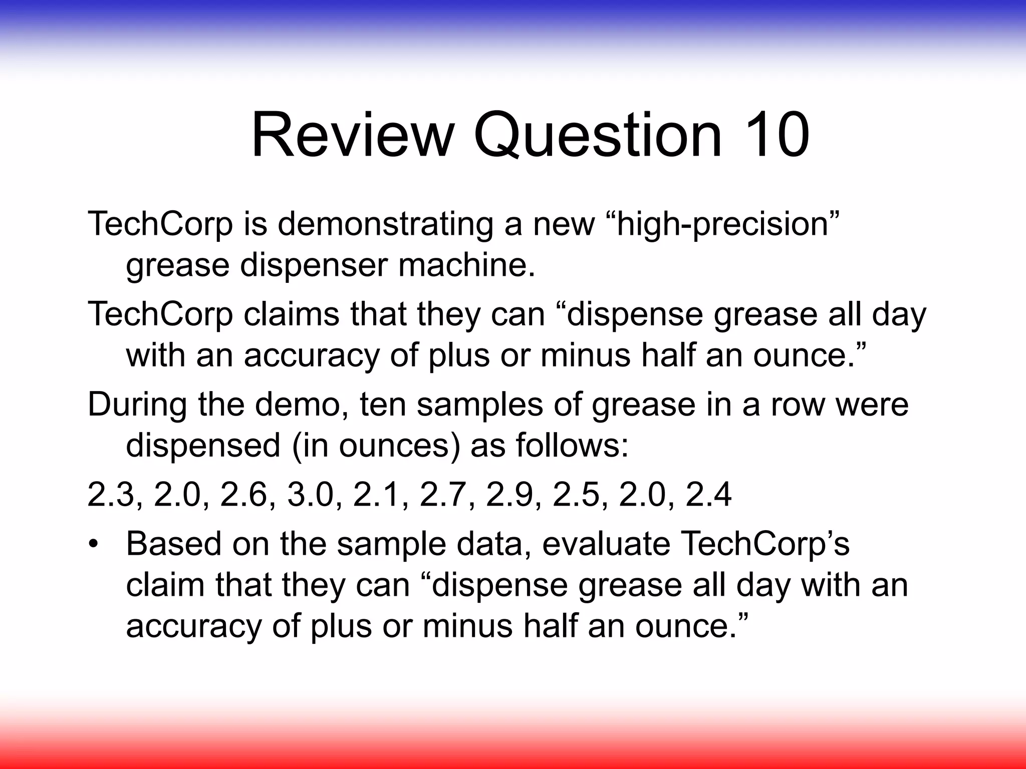 Review Question 10
TechCorp is demonstrating a new “high-precision”
grease dispenser machine.
TechCorp claims that they can “dispense grease all day
with an accuracy of plus or minus half an ounce.”
During the demo, ten samples of grease in a row were
dispensed (in ounces) as follows:
2.3, 2.0, 2.6, 3.0, 2.1, 2.7, 2.9, 2.5, 2.0, 2.4
• Based on the sample data, evaluate TechCorp’s
claim that they can “dispense grease all day with an
accuracy of plus or minus half an ounce.”
 