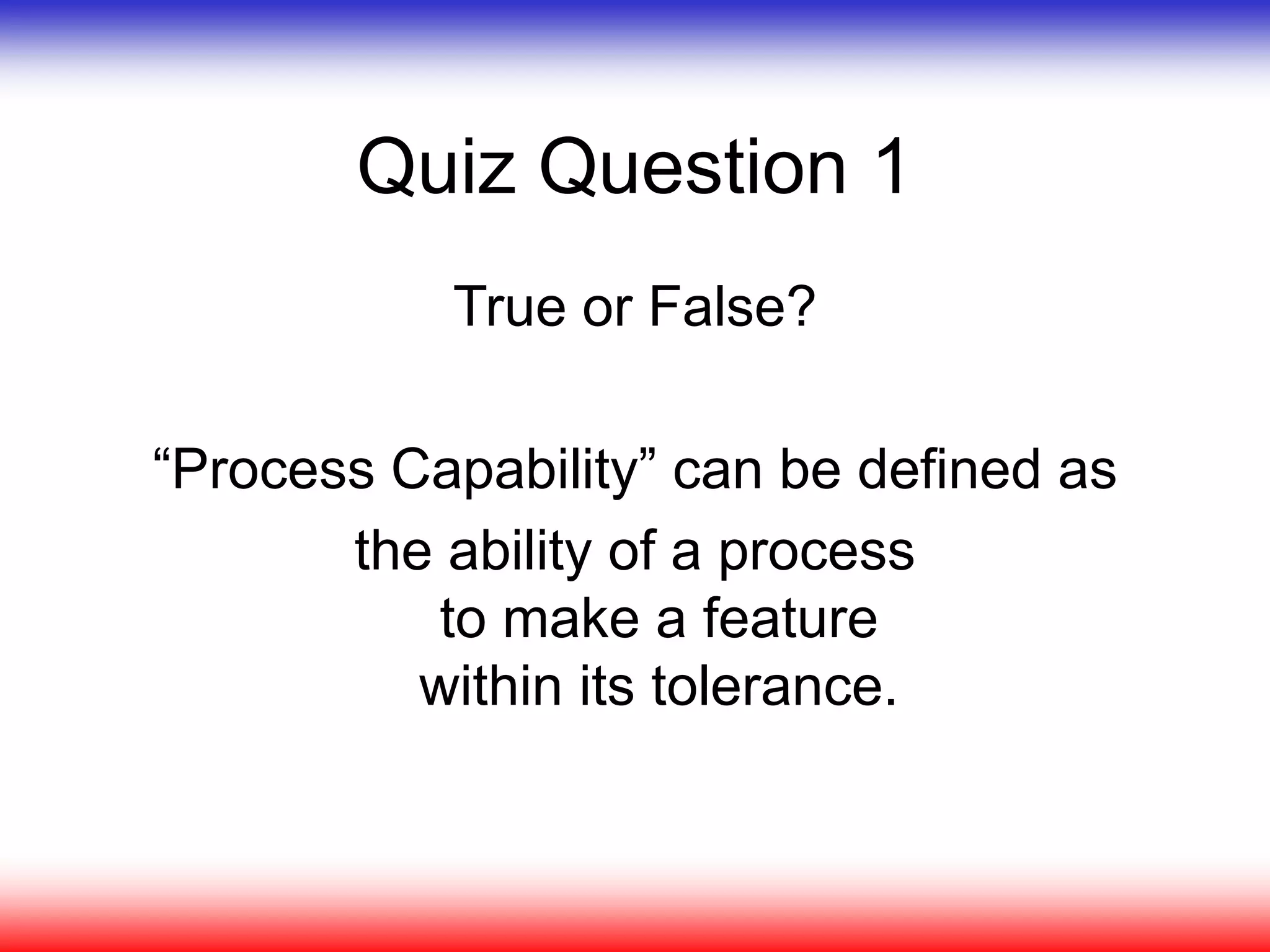 Quiz Question 1
True or False?
“Process Capability” can be defined as
the ability of a process
to make a feature
within its tolerance.
 