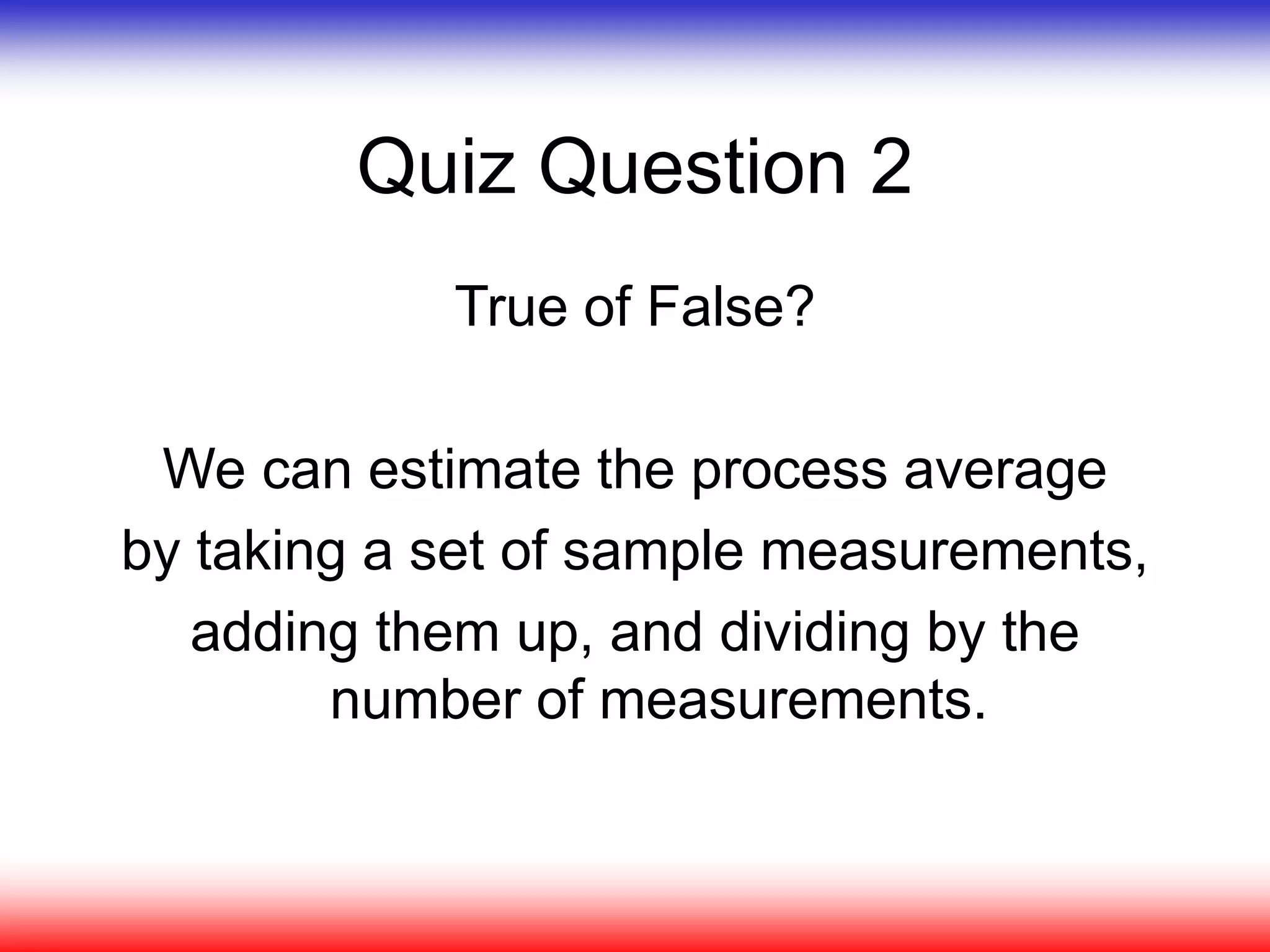 Quiz Question 2
True of False?
We can estimate the process average
by taking a set of sample measurements,
adding them up, and dividing by the
number of measurements.
 