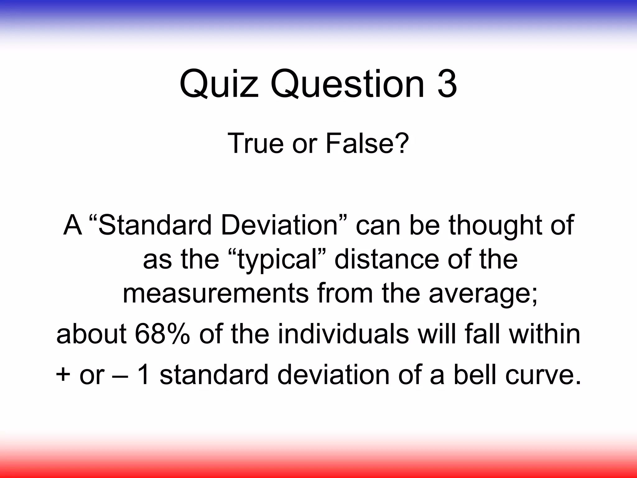 Quiz Question 3
True or False?
A “Standard Deviation” can be thought of
as the “typical” distance of the
measurements from the average;
about 68% of the individuals will fall within
+ or – 1 standard deviation of a bell curve.
 