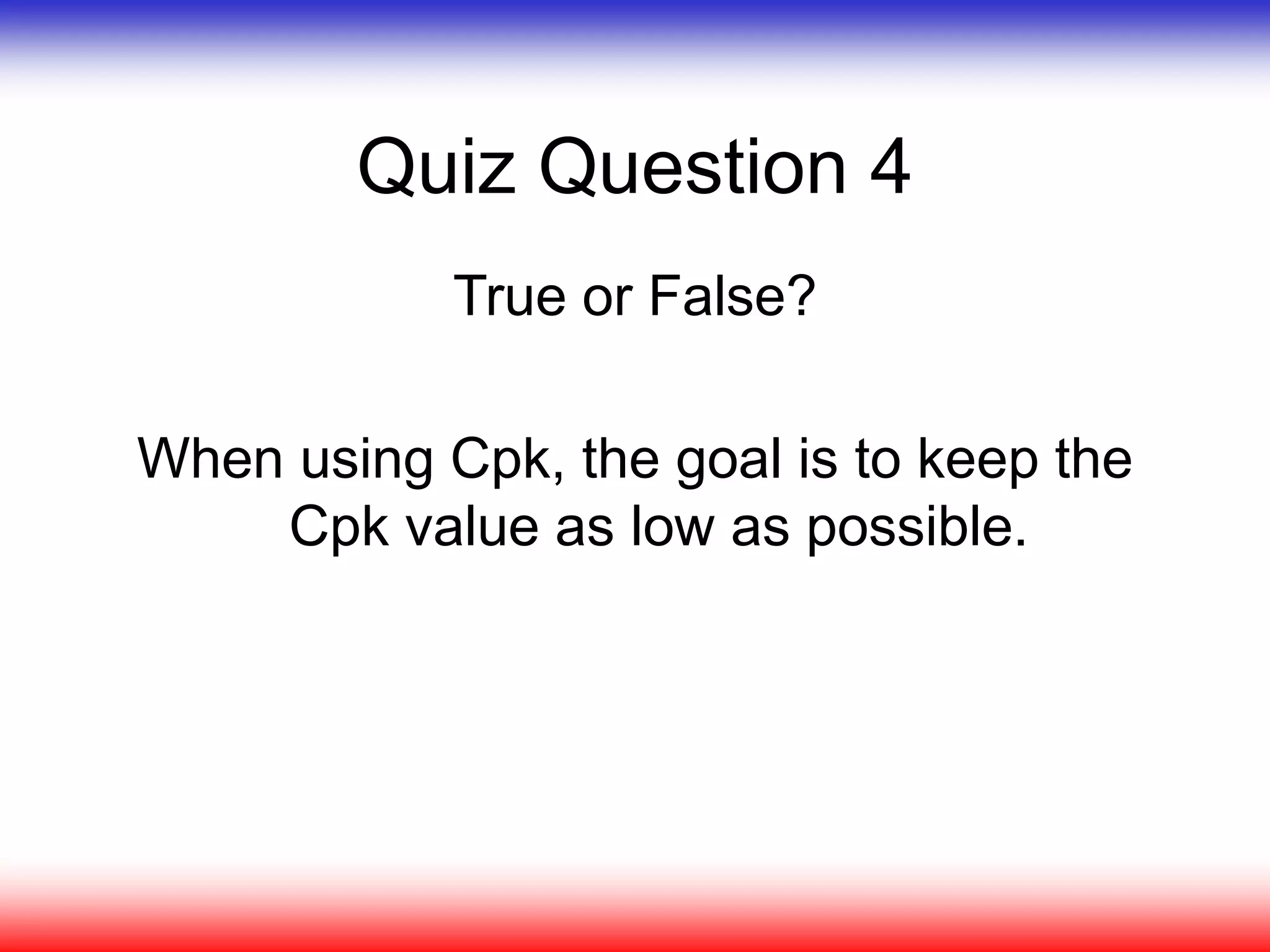 Quiz Question 4
True or False?
When using Cpk, the goal is to keep the
Cpk value as low as possible.
 