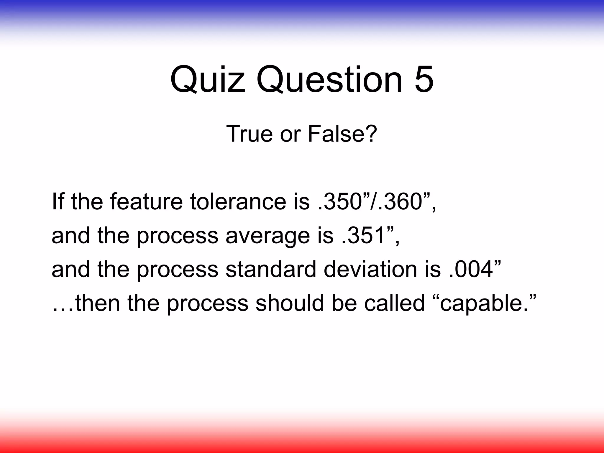 Quiz Question 5
True or False?
If the feature tolerance is .350”/.360”,
and the process average is .351”,
and the process standard deviation is .004”
…then the process should be called “capable.”
 