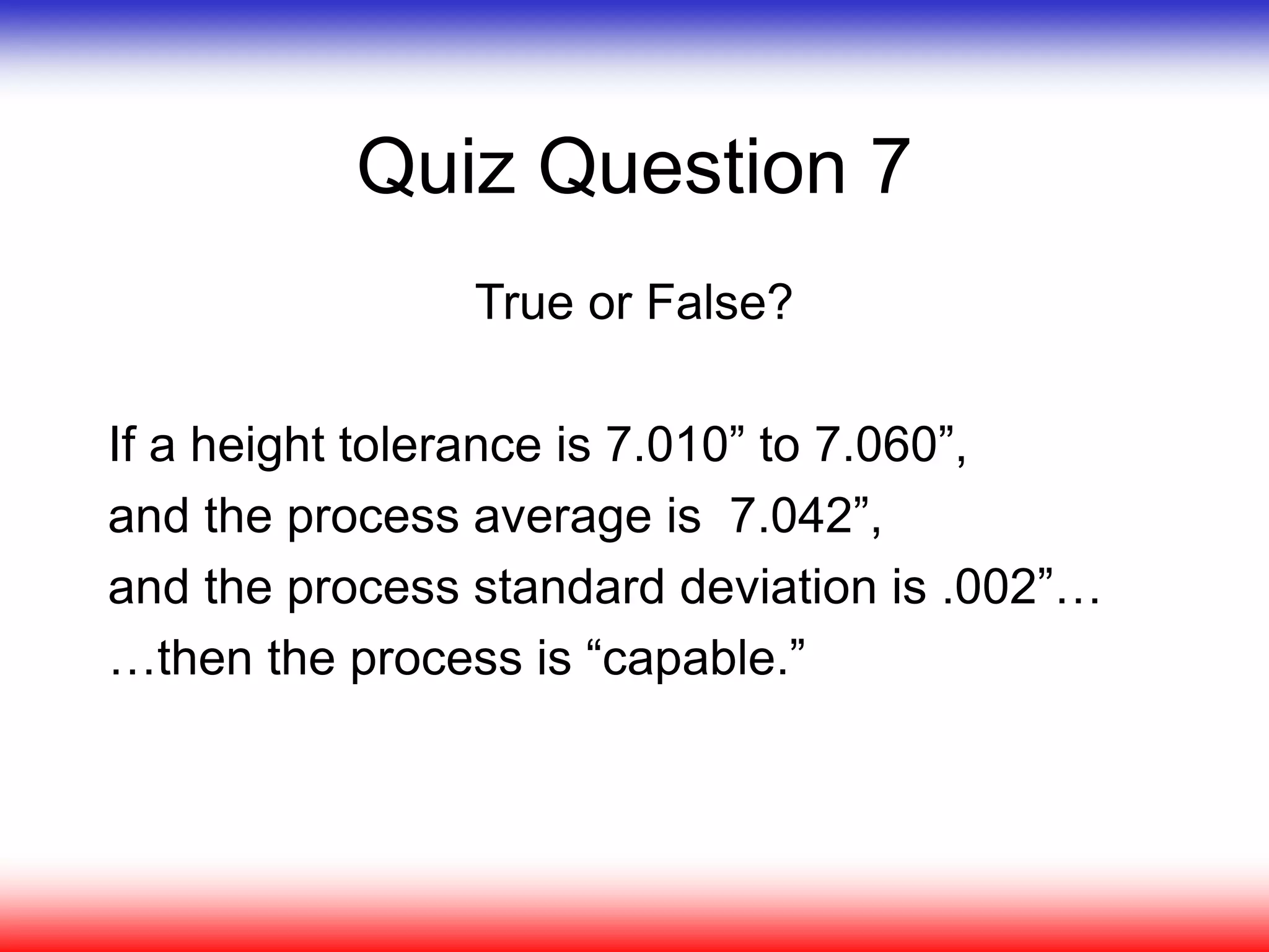 Quiz Question 7
True or False?
If a height tolerance is 7.010” to 7.060”,
and the process average is 7.042”,
and the process standard deviation is .002”…
…then the process is “capable.”
 