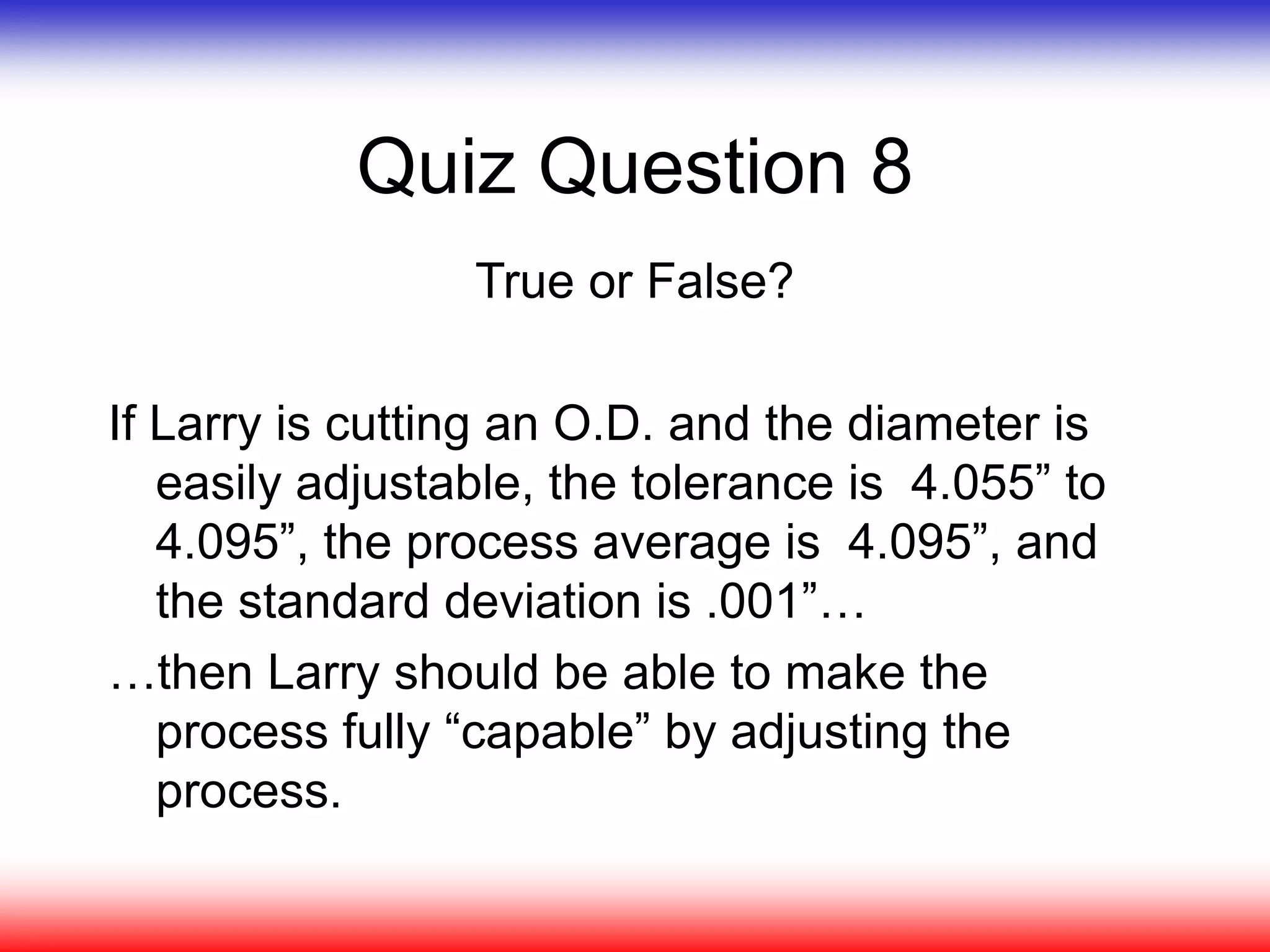 Quiz Question 8
True or False?
If Larry is cutting an O.D. and the diameter is
easily adjustable, the tolerance is 4.055” to
4.095”, the process average is 4.095”, and
the standard deviation is .001”…
…then Larry should be able to make the
process fully “capable” by adjusting the
process.
 