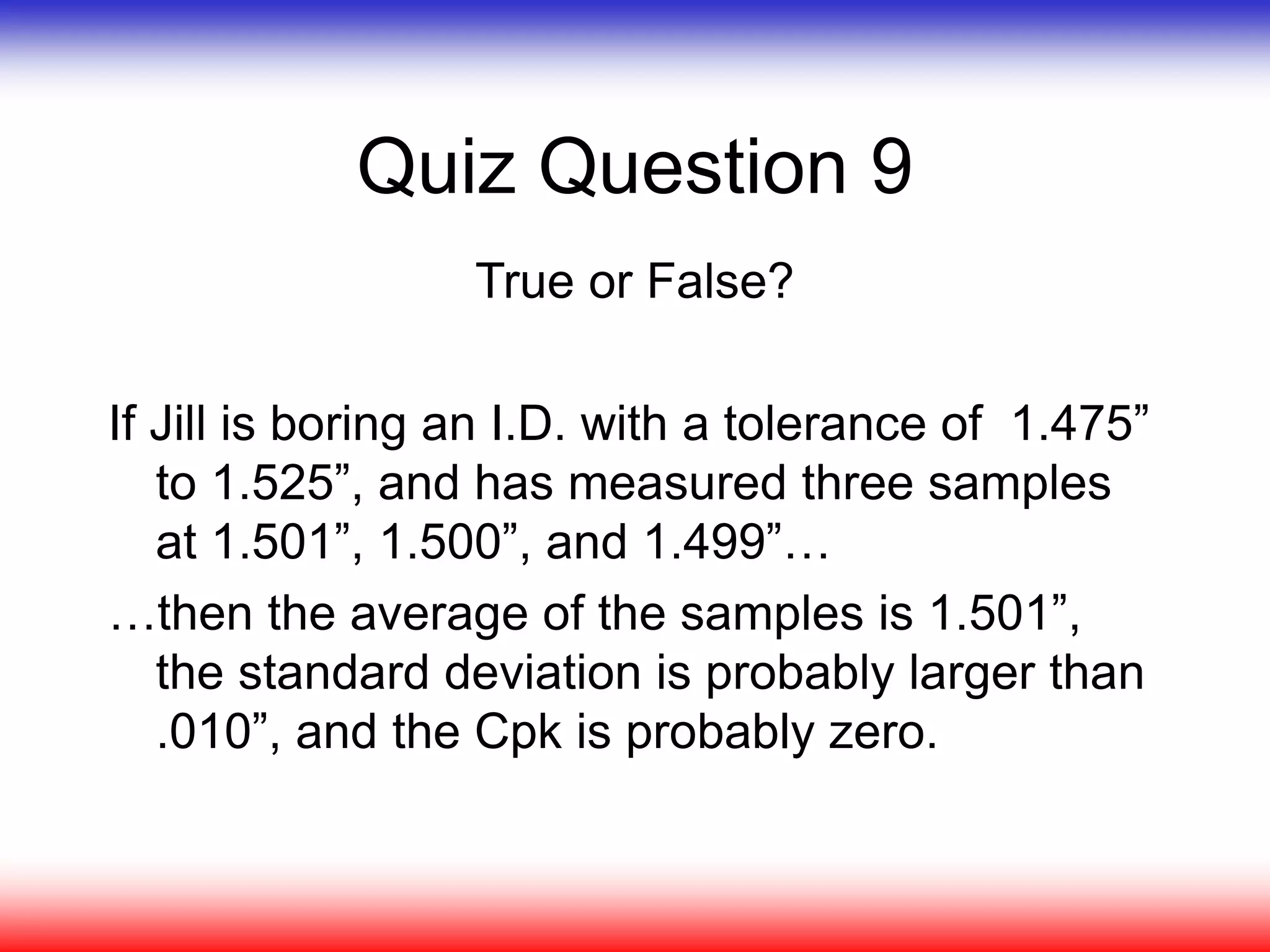 Quiz Question 9
True or False?
If Jill is boring an I.D. with a tolerance of 1.475”
to 1.525”, and has measured three samples
at 1.501”, 1.500”, and 1.499”…
…then the average of the samples is 1.501”,
the standard deviation is probably larger than
.010”, and the Cpk is probably zero.
 