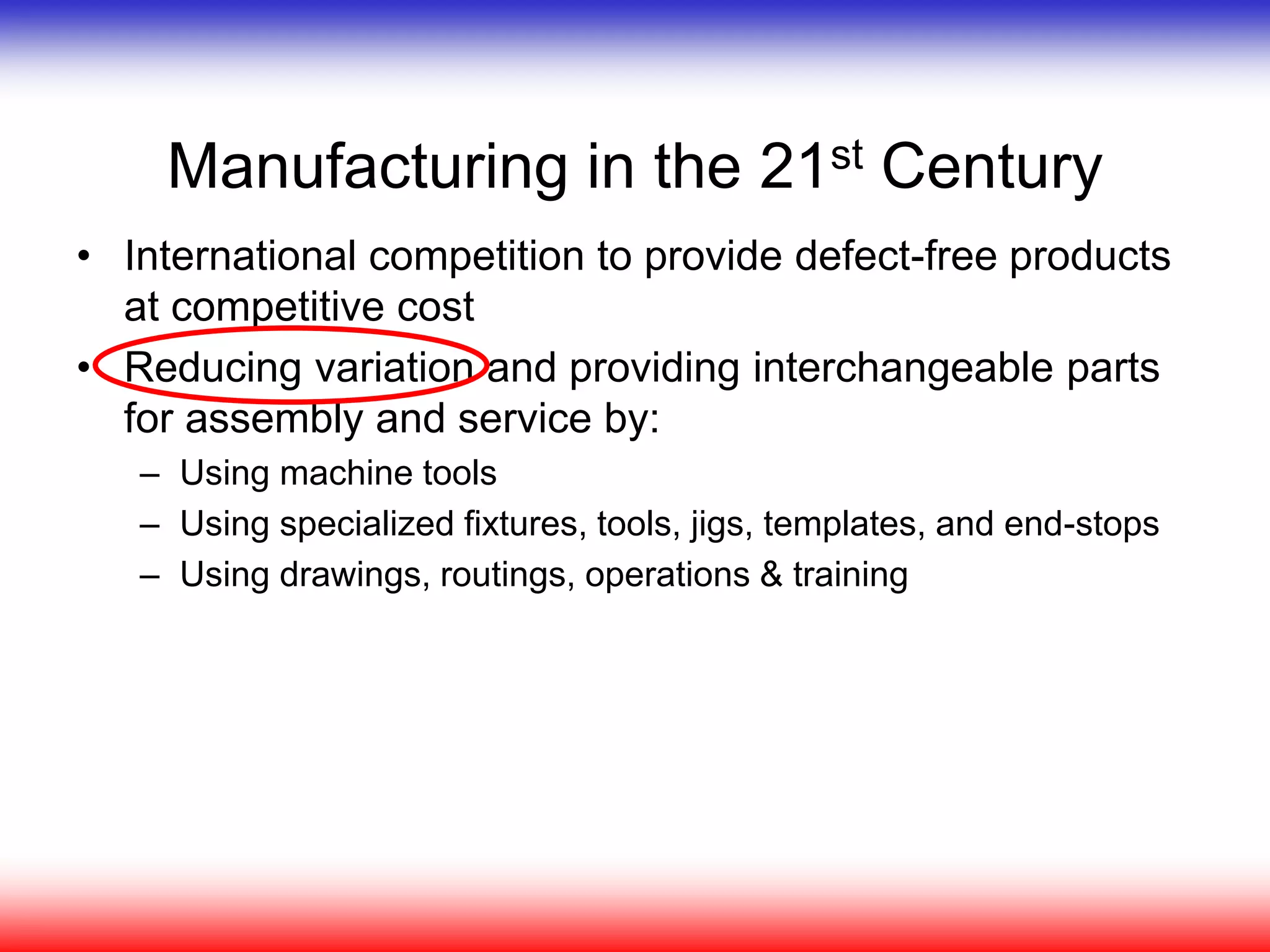 Manufacturing in the 21st Century
• International competition to provide defect-free products
at competitive cost
• Reducing variation and providing interchangeable parts
for assembly and service by:
– Using machine tools
– Using specialized fixtures, tools, jigs, templates, and end-stops
– Using drawings, routings, operations & training
 
