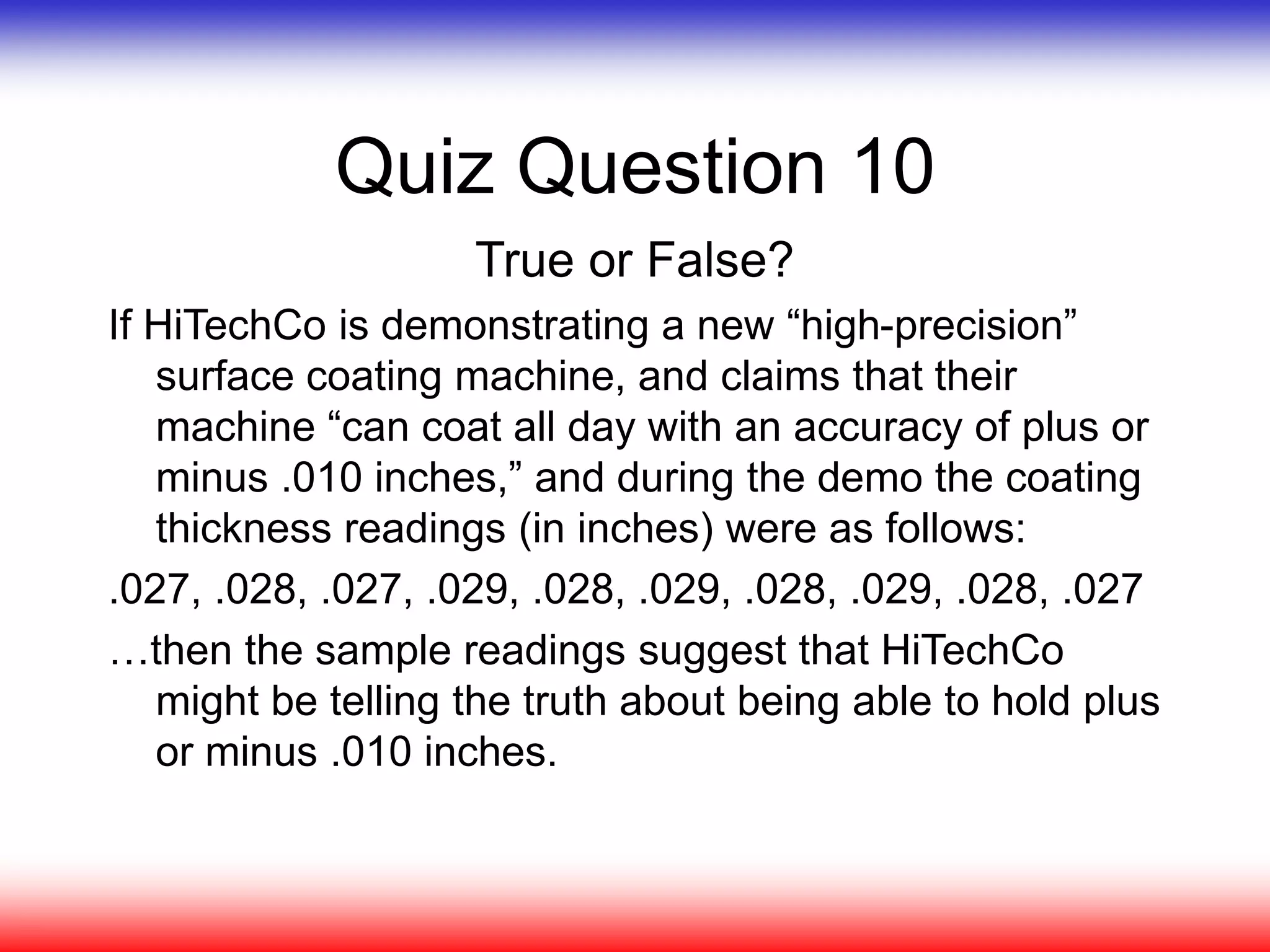 Quiz Question 10
True or False?
If HiTechCo is demonstrating a new “high-precision”
surface coating machine, and claims that their
machine “can coat all day with an accuracy of plus or
minus .010 inches,” and during the demo the coating
thickness readings (in inches) were as follows:
.027, .028, .027, .029, .028, .029, .028, .029, .028, .027
…then the sample readings suggest that HiTechCo
might be telling the truth about being able to hold plus
or minus .010 inches.
 