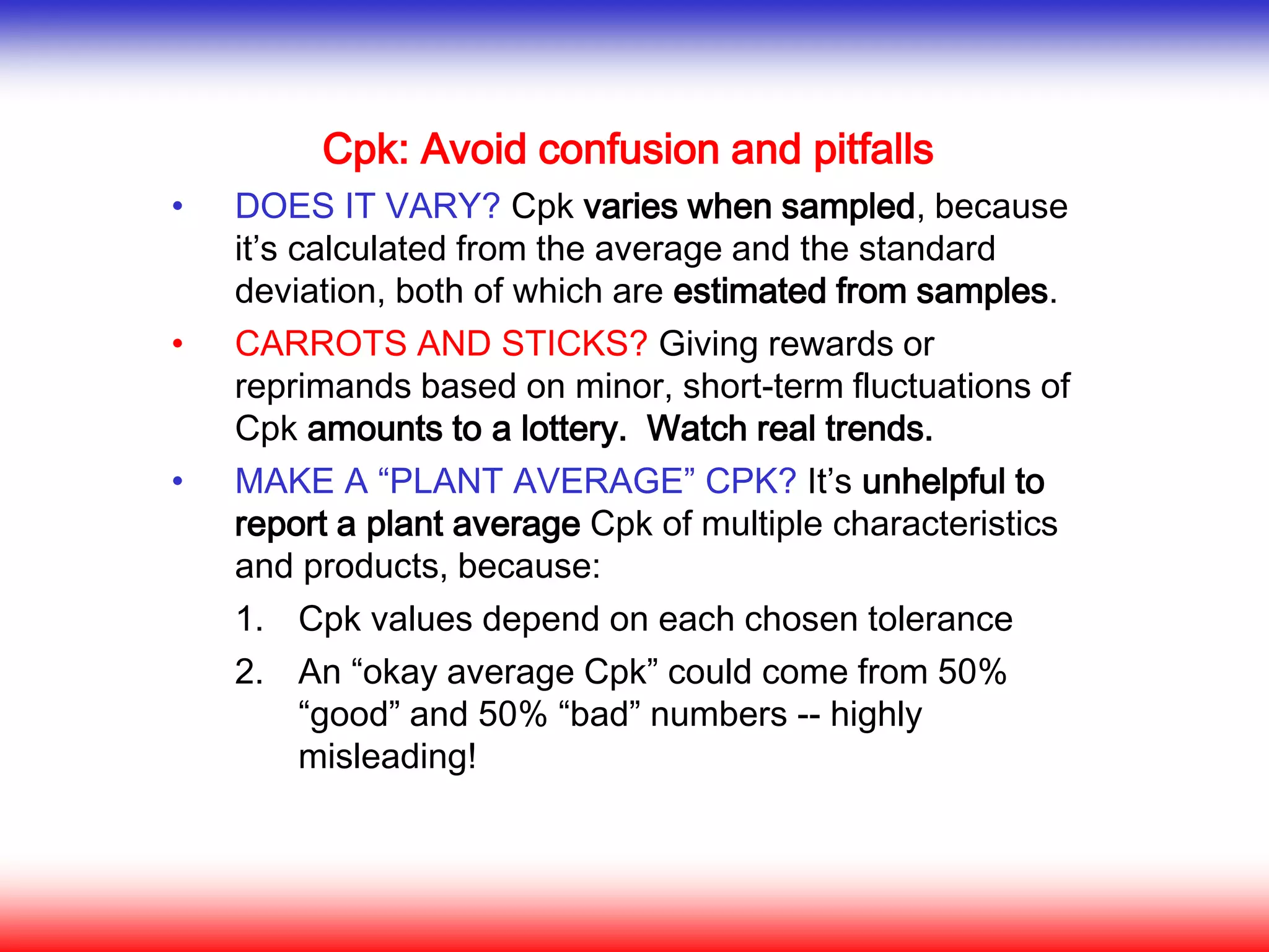 Cpk: Avoid confusion and pitfalls
• DOES IT VARY? Cpk varies when sampled, because
it’s calculated from the average and the standard
deviation, both of which are estimated from samples.
• CARROTS AND STICKS? Giving rewards or
reprimands based on minor, short-term fluctuations of
Cpk amounts to a lottery. Watch real trends.
• MAKE A “PLANT AVERAGE” CPK? It’s unhelpful to
report a plant average Cpk of multiple characteristics
and products, because:
1. Cpk values depend on each chosen tolerance
2. An “okay average Cpk” could come from 50%
“good” and 50% “bad” numbers -- highly
misleading!
 