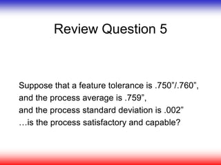 Review Question 5
Suppose that a feature tolerance is .750”/.760”,
and the process average is .759”,
and the process standard deviation is .002”
…is the process satisfactory and capable?
 