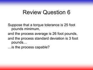 Review Question 6
Suppose that a torque tolerance is 25 foot
pounds minimum,
and the process average is 26 foot pounds,
and the process standard deviation is 3 foot
pounds…
…is the process capable?
 