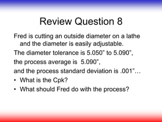 Review Question 8
Fred is cutting an outside diameter on a lathe
and the diameter is easily adjustable.
The diameter tolerance is 5.050” to 5.090”,
the process average is 5.090”,
and the process standard deviation is .001”…
• What is the Cpk?
• What should Fred do with the process?
 