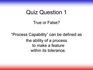 Quiz Question 1
True or False?
“Process Capability” can be defined as
the ability of a process
to make a feature
within its tolerance.
 