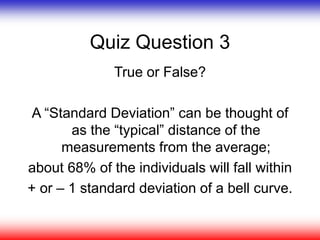Quiz Question 3
True or False?
A “Standard Deviation” can be thought of
as the “typical” distance of the
measurements from the average;
about 68% of the individuals will fall within
+ or – 1 standard deviation of a bell curve.
 