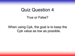 Quiz Question 4
True or False?
When using Cpk, the goal is to keep the
Cpk value as low as possible.
 
