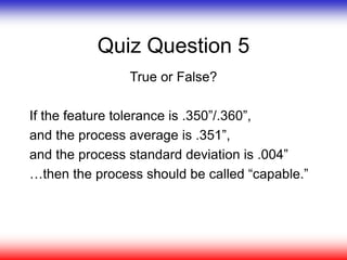 Quiz Question 5
True or False?
If the feature tolerance is .350”/.360”,
and the process average is .351”,
and the process standard deviation is .004”
…then the process should be called “capable.”
 