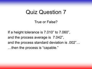 Quiz Question 7
True or False?
If a height tolerance is 7.010” to 7.060”,
and the process average is 7.042”,
and the process standard deviation is .002”…
…then the process is “capable.”
 