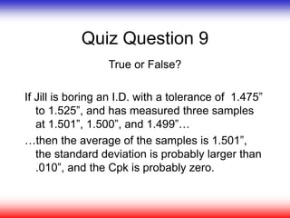 Quiz Question 9
True or False?
If Jill is boring an I.D. with a tolerance of 1.475”
to 1.525”, and has measured three samples
at 1.501”, 1.500”, and 1.499”…
…then the average of the samples is 1.501”,
the standard deviation is probably larger than
.010”, and the Cpk is probably zero.
 