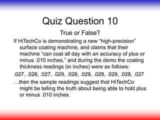 Quiz Question 10
True or False?
If HiTechCo is demonstrating a new “high-precision”
surface coating machine, and claims that their
machine “can coat all day with an accuracy of plus or
minus .010 inches,” and during the demo the coating
thickness readings (in inches) were as follows:
.027, .028, .027, .029, .028, .029, .028, .029, .028, .027
…then the sample readings suggest that HiTechCo
might be telling the truth about being able to hold plus
or minus .010 inches.
 