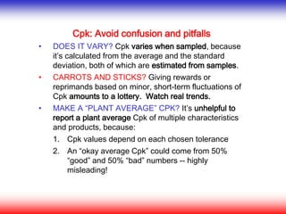 Cpk: Avoid confusion and pitfalls
• DOES IT VARY? Cpk varies when sampled, because
it’s calculated from the average and the standard
deviation, both of which are estimated from samples.
• CARROTS AND STICKS? Giving rewards or
reprimands based on minor, short-term fluctuations of
Cpk amounts to a lottery. Watch real trends.
• MAKE A “PLANT AVERAGE” CPK? It’s unhelpful to
report a plant average Cpk of multiple characteristics
and products, because:
1. Cpk values depend on each chosen tolerance
2. An “okay average Cpk” could come from 50%
“good” and 50% “bad” numbers -- highly
misleading!
 