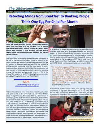 The URC e-bulletin
28th November 2016 - Circulation 014
Dear Reader, Welcome to your weekly knowledge management and communication e-bulletin. Let us boost our sharing, access and utilization of information on ongoing and upcoming events.
In an attempt to escape being enumerated as part of projects
that have gone under after withdrawal of funding and technical
support by donors, WASAPHE CBO, introduced an egg per child
per month strategy as an avenue for internal resource mobiliza-
tion for sustainable child development. WASAPHE become a
spread agent of the ‘an egg per child’ change idea after the
group they learned from had bought a public transport bus
worth USD 60,000 – as illustrated in a learning forum in 2013.
‘We started the egg per child program, where we also
ensured that all the 3009 children under WASAPHE CBO
have at least a chicken. The one egg per child per month
simply means every OVC has a responsibility to bring an
egg every month. We developed a mutual understanding
among the OVC to wait for generational off springs for
cost effective chicken distributed to all. This year, from
1100 households, 3776 OVC submit an average of 1200
eggs per month,’ said Christine Adhiambo Otieno,
WASAPHE CBO team leader.
Systematically, a child receives a chick, rears it to egg laying age,
and submits an egg to his /her caregiver who in turn takes it to
the CBO office for recording. Mirrored on a value-chain, the child
is groomed to understand and practice the basics of animal hus-
What the system probably teaches Kenyan pupils and stu-
dents is the food value of an egg; that with a 10th
of a dollar
one can get high-quality protein, vitamins B12 and D, phos-
phorus and riboflavin – this academic package assures
healthy eating, for the non-orphaned, orphaned and the vul-
nerable children.
In practice, from scrambled to sandwiches, eggs has proven to
be one of the easy-to-fix breakfast recipe by children; in es-
sence, through age appropriate executable decisions, an egg
(in addition to daily vegetables and starch) in the hands of a
child presents a blossoming factor for good health. Its seam-
less access thus remains critical not just for consumption but
as a fountain for initiating and developing a thriving economy
among the orphaned and vulnerable children – this is the
change idea adopted by WASAPHE Quality Improvement, sup-
ported by APHIAplus Western and USAID ASSIST.
With continued rise in need for shelter, protection, education
and good health by the orphaned and vulnerable children
(OVC) in Migori County, financial stability is a determinant in
prolonging quality life for the cohort. Specifically, OVC need to:
be enrolled retained and progress through education; live in a
safe, clean shelter and in a healthy family environment; live in
a safe community with free from all forms of abuse cushioned
with legal and protection services when needed; be food se-
cure and enjoy good and regular nutrition; and have reliable
access to preventive, promotive, curative and rehabilitative
health services. This holistic approach that ensures OVC have
adequate resources for normal growth and development re-
quires sustainable financing mechanism if making them (OVC)
responsible members of the society is a desired outcome.
3,776
...number of OVC in 2016
Retooling Minds from Breakfast to Banking Recipe:
Think One Egg Per Child Per Month
Christine takes her team through packages using new
computer bought by ‘an egg per child’ account.
 