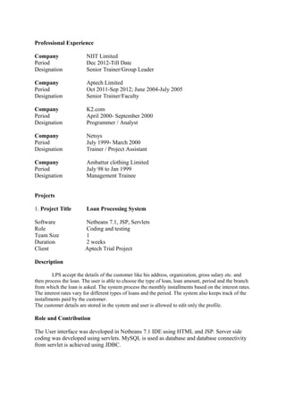 Professional Experience
Company NIIT Limited
Period Dec 2012-Till Date
Designation Senior Trainer/Group Leader
Company Aptech Limited
Period Oct 2011-Sep 2012; June 2004-July 2005
Designation Senior Trainer/Faculty
Company K2.com
Period April 2000- September 2000
Designation Programmer / Analyst
Company Netsys
Period July 1999- March 2000
Designation Trainer / Project Assistant
Company Ambattur clothing Limited
Period July 98 to Jan 1999
Designation Management Trainee
Projects
1. Project Title Loan Processing System
Software Netbeans 7.1, JSP, Servlets
Role Coding and testing
Team Size 1
Duration 2 weeks
Client Aptech Trial Project
Description
LPS accept the details of the customer like his address, organization, gross salary etc. and
then process the loan. The user is able to choose the type of loan, loan amount, period and the branch
from which the loan is asked. The system process the monthly installments based on the interest rates.
The interest rates vary for different types of loans and the period. The system also keeps track of the
installments paid by the customer.
The customer details are stored in the system and user is allowed to edit only the profile.
Role and Contribution
The User interface was developed in Netbeans 7.1 IDE using HTML and JSP. Server side
coding was developed using servlets. MySQL is used as database and database connectivity
from servlet is achieved using JDBC.
 