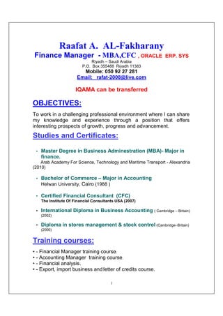 1
Raafat A. AL-Fakharany
Finance Manager - MBA,CFC , ORACLE ERP. SYS
Riyadh – Saudi Arabia
P.O. Box 355488 Riyadh 11383
Mobile: 050 92 27 281
Email: rafat-2008@live.com
IQAMA can be transferred
OBJECTIVES:
To work in a challenging professional environment where I can share
my knowledge and experience through a position that offers
interesting prospects of growth, progress and advancement.
Studies and Certificates:
• Master Degree in Business Adminestration (MBA)- Major in
finance.
Arab Academy For Science, Technology and Maritime Transport - Alexandria
(2010)
• Bachelor of Commerce – Major in Accounting
Helwan University, Cairo (1988 )
• Certified Financial Consultant (CFC)
The Institute Of Financial Consultants USA (2007)
• International Diploma in Business Accounting ( Cambridge – Britain)
(2002)
• Diploma in stores management & stock control (Cambridge–Britain)
(2000)
Training courses:
• - Financial Manager training course.
• - Accounting Manager training course.
• - Financial analysis.
• - Export, import business and letter of credits course.
 