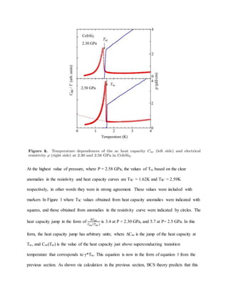 At the highest value of pressure, where P = 2.58 GPa, the values of Tsc based on the clear
anomalies in the resistivity and heat capacity curves are TSC = 1.62K and TSC = 2.59K
respectively, in other words they were in strong agreement. These values were included with
markers In Figure 1 where TSC values obtained from heat capacity anomalies were indicated with
squares, and those obtained from anomalies in the resistivity curve were indicated by circles. The
heat capacity jump in the form of
∆𝐶 𝑎𝑐
𝐶 𝑎𝑐(𝑇𝑎𝑐)
is 3.4 at P = 2.30 GPa, and 5.7 at P= 2.5 GPa. In this
form, the heat capacity jump has arbitrary units; where ∆Cac is the jump of the heat capacity at
Tsc, and Cac(Tsc) is the value of the heat capacity just above superconducting transition
temperature that corresponds to γ*Tsc. This equation is now in the form of equation 1 from the
previous section. As shown via calculation in the previous section, BCS theory predicts that this
 