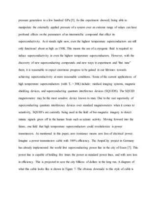 pressure generation to a few hundred GPa [5]. As this experiment showed, being able to
manipulate the externally applied pressure of a system over an extreme range of values can have
profound effects on the parameters of an intermetallic compound that effect its
superconductivity. As it stands right now, even the highest temperature superconductors are still
only functional about as high as 130K. This means the use of a cryogenic fluid is required to
induce superconductivity in even the highest temperature superconductors. However, with the
discovery of new superconducting compounds and new ways to experiment and “fine tune”
them, it is reasonable to expect enormous progress to be gained in our lifetimes towards
achieving superconductivity at more reasonable conditions. Some of the current applications of
high temperature superconductors (with Tc > 30K) include: medical imaging systems, magnetic
shielding devices, and superconducting quantum interference devices (SQUIDS). The SQUID
magnetometer may be the most sensitive device known to man. Due to the vast superiority of
superconducting quantum interference devices over standard magnetometers when it comes to
sensitivity, SQUID’s are currently being used in the field of bio-magnetic imagery to detect
minute signals given off in the human brain such as seizure activity. Moving forward into the
future, one field that high temperature superconductors could revolutionize is power
transmission. As mentioned in this paper, zero resistance means zero loss of electrical power.
Imagine a power transmission cable with 100% efficiency. The AmpaCity project in Germany
has already implemented the world first superconducting power line in the city of Essen [7]. This
power line is capable of holding five times the power as standard power lines, and with zero loss
in efficiency. This is projected to save the city billions of dollars in the long run. A diagram of
what this cable looks like is shown in Figure 7. The obvious downside to this style of cable is
 