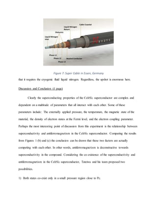 Figure 7: Super Cable in Essen, Germany
that it requires the cryogenic fluid liquid nitrogen. Regardless, the upshot is enormous here.
Discussion and Conclusion (1 page)
Clearly the superconducting properties of the CeIrSi3 superconductor are complex and
dependent on a multitude of parameters that all interact with each other. Some of these
parameters include: The externally applied pressure, the temperature, the magnetic state of the
material, the density of electron states at the Fermi level, and the electron coupling parameter.
Perhaps the most interesting point of discussion from this experiment is the relationship between
superconductivity and antiferromagnetism in the CeIrSi3 superconductor. Comparing the results
from Figures 1 (b) and (c) the conclusion can be drawn that these two factors are actually
competing with each other. In other words, antiferromagnetism is deconstructive towards
superconductivity in the compound. Considering the co-existence of the superconductivity and
antiferromagnetism in the CeIrSi3 superconductor, Tateiwa and his team proposed two
possibilities.
1) Both states co-exist only in a small pressure region close to Pc.
 