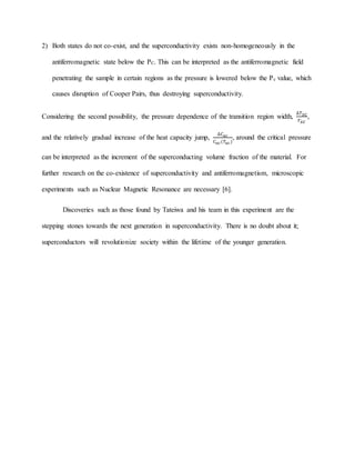 2) Both states do not co-exist, and the superconductivity exists non-homogeneously in the
antiferromagnetic state below the PC. This can be interpreted as the antiferromagnetic field
penetrating the sample in certain regions as the pressure is lowered below the Pc value, which
causes disruption of Cooper Pairs, thus destroying superconductivity.
Considering the second possibility, the pressure dependence of the transition region width,
∆𝑇 𝑆𝐶
𝑇 𝑆𝐶
,
and the relatively gradual increase of the heat capacity jump,
∆𝐶 𝑎𝑐
𝐶 𝑎𝑐(𝑇𝑎𝑐)
, around the critical pressure
can be interpreted as the increment of the superconducting volume fraction of the material. For
further research on the co-existence of superconductivity and antiferromagnetism, microscopic
experiments such as Nuclear Magnetic Resonance are necessary [6].
Discoveries such as those found by Tateiwa and his team in this experiment are the
stepping stones towards the next generation in superconductivity. There is no doubt about it;
superconductors will revolutionize society within the lifetime of the younger generation.
 