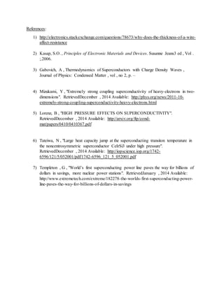 References:
1) http://electronics.stackexchange.com/questions/78673/why-does-the-thickness-of-a-wire-
affect-resistance
2) Kasap, S.O. , Principles of Electronic Materials and Devices. Susanne Jeans3 ed , Vol .
;.2006.
3) Gabovich, A , Thermodynamics of Superconductors with Charge Density Waves ,
Journal of Physics: Condensed Matter , vol , no 2, p. –
4) Mizukami, Y , "Extremely strong coupling superconductivity of heavy-electrons in two-
dimensions". RetrievedDecember , 2014 Available: http://phys.org/news/2011-10-
extremely-strong-coupling-superconductivity-heavy-electrons.html
5) Lorenz, B , "HIGH PRESSURE EFFECTS ON SUPERCONDUCTIVITY".
RetrievedDecember , 2014 Available: http://arxiv.org/ftp/cond-
mat/papers/0410/0410367.pdf
6) Tateiwa, N , "Large heat capacity jump at the superconducting transiton temperature in
the noncentrosymmetric superconductor CeIrSi3 under high pressure".
RetrievedDecember , 2014 Available: http://iopscience.iop.org/1742-
6596/121/5/052001/pdf/1742-6596_121_5_052001.pdf
7) Templeton , G , "World’s first superconducting power line paves the way for billions of
dollars in savings, more nuclear power stations". RetrievedJanuary , 2014 Available:
http://www.extremetech.com/extreme/182278-the-worlds-first-superconducting-power-
line-paves-the-way-for-billions-of-dollars-in-savings
 