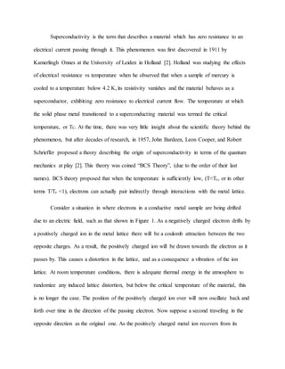 Superconductivity is the term that describes a material which has zero resistance to an
electrical current passing through it. This phenomenon was first discovered in 1911 by
Kamerlingh Onnes at the University of Leiden in Holland [2]. Holland was studying the effects
of electrical resistance vs temperature when he observed that when a sample of mercury is
cooled to a temperature below 4.2 K, its resistivity vanishes and the material behaves as a
superconductor, exhibiting zero resistance to electrical current flow. The temperature at which
the solid phase metal transitioned to a superconducting material was termed the critical
temperature, or TC. At the time, there was very little insight about the scientific theory behind the
phenomenon, but after decades of research, in 1957, John Bardeen, Leon Cooper, and Robert
Schrieffer proposed a theory describing the origin of superconductivity in terms of the quantum
mechanics at play [2]. This theory was coined “BCS Theory”, (due to the order of their last
names). BCS theory proposed that when the temperature is sufficiently low, (T<Tc, or in other
terms T/Tc <1), electrons can actually pair indirectly through interactions with the metal lattice.
Consider a situation in where electrons in a conductive metal sample are being drifted
due to an electric field, such as that shown in Figure 1. As a negatively charged electron drifts by
a positively charged ion in the metal lattice there will be a coulomb attraction between the two
opposite charges. As a result, the positively charged ion will be drawn towards the electron as it
passes by. This causes a distortion in the lattice, and as a consequence a vibration of the ion
lattice. At room temperature conditions, there is adequate thermal energy in the atmosphere to
randomize any induced lattice distortion, but below the critical temperature of the material, this
is no longer the case. The position of the positively charged ion over will now oscillate back and
forth over time in the direction of the passing electron. Now suppose a second traveling in the
opposite direction as the original one. As the positively charged metal ion recovers from its
 