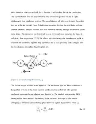 initial distortion, which we will call the +x direction, it will oscillate back in the –x direction.
The second electron now fees a net attractive force towards the positive ion due its slight
displacement from equilibrium position. The second electron will also move towards the positive
ion, just as the first one did. Figure 2 depicts this interaction between the metal lattice and two
different electrons. The two electrons have now interacted indirectly through the vibrations of the
metal lattice. This interaction can be referred to as an electron-phonon interaction for short. At
sufficiently low temperatures (T<Tc) this indirect attraction between the two electrons is able to
overcome the Coulombic repulsion they experience due to close proximity of like charges, and
the two electrons are in effect bound together [2].
Figure 2: Cooper Pairing Mechanism [2]
The electron couple is known as a Cooper Pair. The net electron spin and linear momentum a
Cooper Pair is 0, and all the paired electrons can be described collectively (for quantum
mechanical purposes) by one coherent wave function, ψ. The standard weak coupling BCS
theory predicts that a universal discontinuity in the electronic heat capacity of a material
undergoing a normal to superconducting phase transition is given by equation 1 below [3].
∆𝐶
𝛾 𝑆 𝑇 𝐶
=
12
7𝜁(3)
~1.43 [Eq. 1]
 