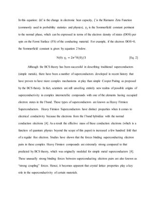 In this equation: ∆𝐶 is the change in electronic heat capacity, 𝜁 is the Riemann Zeta Function
(commonly used in probability statistics and physics), 𝛾𝑆 is the Sommerfield constant pertinent
to the normal phase, which can be expressed in terms of the electron density of states (DOS) per
spin on the Fermi Surface (FS) of the conducting material. For example, if the electron DOS=0,
the Sommerfield constant is given by equation 2 below.
N(0): 𝛾𝑆 = 2𝜋2
𝑁(0)/3 [Eq. 2]
Although the BCS theory has been successful in describing traditional superconductors
(simple metals), there have been a number of superconductors developed in recent history that
have proven to have more complex mechanisms at play than simple Cooper Pairing as proposed
by the BCS theory. In fact, scientists are still unveiling entirely new realms of possible origins of
superconductivity in complex intermetallic compounds with one of the elements having occupied
electron states in the f band. These types of superconductors are known as Heavy Firmion
Superconductors. Heavy Firmion Superconductors have distinct properties when it comes to
electrical conductivity because the electrons from the f band hybridize with the normal
conduction electrons [4]. As a result the effective mass of these conduction electrons (which is a
function of quantum physics beyond the scope of this paper) is increased a few hundred fold that
of a regular free electron. Studies have shown that the forces binding superconducting electron
pairs in these complex Heavy Firmion compounds are extremely strong compared to that
predicted by BCS theory, which was originally modeled for simple metal superconductors [4].
These unusually strong binding forces between superconducting electron pairs are also known as
“strong coupling” forces. Hence, it becomes apparent that crystal lattice properties play a key
role in the superconductivity of certain materials.
 