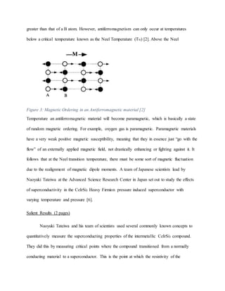 greater than that of a B atom. However, antiferromagnetism can only occur at temperatures
below a critical temperature known as the Neel Temperature (TN) [2]. Above the Neel
Figure 3: Magnetic Ordering in an Antiferromagnetic material [2]
Temperature an antiferromagnetic material will become paramagnetic, which is basically a state
of random magnetic ordering. For example, oxygen gas is paramagnetic. Paramagnetic materials
have a very weak positive magnetic susceptibility, meaning that they in essence just “go with the
flow” of an externally applied magnetic field, not drastically enhancing or fighting against it. It
follows that at the Neel transition temperature, there must be some sort of magnetic fluctuation
due to the realignment of magnetic dipole moments. A team of Japanese scientists lead by
Naoyuki Tateiwa at the Advanced Science Research Center in Japan set out to study the effects
of superconductivity in the CeIrSi3 Heavy Firmion pressure induced superconductor with
varying temperature and pressure [6].
Salient Results (2 pages)
Naoyuki Tateiwa and his team of scientists used several commonly known concepts to
quantitatively measure the superconducting properties of the intermetallic CeIrSi3 compound.
They did this by measuring critical points where the compound transitioned from a normally
conducting material to a superconductor. This is the point at which the resistivity of the
 