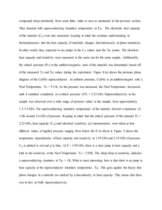 compound drops drastically from some finite value to zero as mentioned in the previous section.
They denoted with superconducting transition temperature as TSC. The electronic heat capacity
of the material (Cac) was also measured, keeping in mind the common understanding in
thermodynamics that the heat capacity of materials changes discontinuously at phase transitions.
In other words, they expected to see jumps in the Cac values near the TSC points. The electrical
heat capacity and resistivity were measured in the same run for the same sample. Additionally,
the critical pressure (PC) or the antiferromagnetic state of the material was determined based off
of the measured TN and TSC values during the experiment. Figure 4 (a) shows the pressure phase
diagram of the CeIrSi3 superconductor. At ambient pressure, CeIrSi3 is an antiferromagnet with a
Neel Temperature, TN = 5.5 K. As the pressure was increased, the Neel Temperature decreased,
until it vanished completely at a critical pressure of Pc = 2.25 GPa. Superconductivity in the
sample was observed over a wide range of pressure values in the sample, from approximately
1.3-3.5 GPa. The superconducting transition temperature of the material showed a maximum of
1.6K around 2.6 GPa of pressure. Keeping in mind that the critical pressure of the material PC =
2.25 GPa, heat capacity (Cac) and electrical resistivity (𝜌) measurements were taken at four
different values of applied pressure ranging from below the Pc to above it. Figure 5 shows the
temperature dependencies of heat capacity and resistivity at 1.99 GPa and 2.19 GPa of pressure.
Cac is plotted in red and 𝜌 in blue. At P = 1.99 GPa, there is a clear jump in heat capacity and a
kink in the resistivity at the Neel Temperature TN = 2.95K. The sharp drop in resistivity indicates
a superconducting transition at TSC = 1K. What is most interesting here is that there is no jump in
heat capacity at the superconductor transition temperature, TSC. This goes against the theory that
phase changes in a material are marked by a discontinuity in heat capacity. This means that there
was in fact, no bulk superconductivity
 