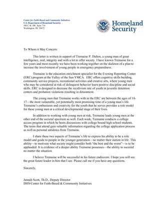 Center for Faith-Based and Community Initiatives
U.S. Department of Homeland Security
500 C St. SW, Suite 716
Washington, DC 20472
To Whom it May Concern:
This letter is written in support of Tremaine P. Dalton, a young man of great
intelligence, zeal, integrity and with a lot to offer society. I have known Tremaine for a
few years and most recently we have been working together on the skeleton of a plan to
increase the involvement of young people in emergency preparedness..
Tremaine is the education enrichment specialist for the Evening Reporting Center
(ERC) program at the Valley of the Sun YMCA. ERC offers cognitive skills building,
community service projects, recreational activities and creative arts, where young men
who may be considered at risk of delinquent behavior learn positive discipline and social
skills. ERC is designed to decrease the recidivism rate of youth in juvenile detention
centers and probation violations resulting in detainment.
The young men that Tremaine works with in the ERC are between the ages of 14-
17—the most vulnerable, yet potentially most promising time of a young man’s life.
Tremaine’s enthusiasm and creativity for the youth that he serves provides a role model
for these young men at a critical developmental stage of their lives.
In addition to working with young men at risk, Tremaine leads young men at the
other end of the societal spectrum as well. Each week, Tremaine conducts a college
access program in which he hosts discussions with college bound high school students.
The teens that attend gain valuable information regarding the college application process
as well as personal antidotes from Tremaine.
I share these two aspects of Tremaine’s life to express his ability to be a role
model and guide to people in the younger generation—no matter their station in life. This
ability—to motivate what society might consider both “the best and the worst”—is to be
applauded. It is evidence of a deeper ability Tremaine possesses—the ability to succeed
no matter the situation.
I believe Tremaine will be successful in his future endeavors. I hope you will see
the great future leader in him that I see. Please call me if you have any questions.
Sincerely,
Jannah Scott, Th.D., Deputy Director
DHS Center for Faith-Based & Community Initiatives
 
