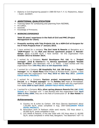  Diploma in Civil Engineering passed in 1989-90 from T. F. G. Polytechnic, Adipur
– Kutch. GUJARAT.
 ADDITIONAL QUALIFICATION
 Training taken for scheduling and planning from NICMAR,
 M S Office,
 AutoCAD.
 Knowledge of Primavera.
 WORKING EXPERIENCE
Total 25 years’ experience in the field of Civil and PMC (Project
Management for client)
• Presently working with Tata Projects Ltd. As a AGM-Civil at Gurgaon for
his IT Park Projects from 1st
January 2015.
• I have worked for a company The Zuri hotel & Resorts at Bangalore as a
“DGM-Project” for the Mall and Service apartment project At Nairobi-
Kenya. about 4,15,000 Sq.Ft. I have worked for this organization from
October 2013 to October 2014.
• I worked for a Company Mantri Developers Pvt. Ltd. As a “Project
manager” (Civil & Interior)for his Service apartment project “Double
Tree by Hilton”. One Basement +GF + 11 Floors. I have worked with this
organization from 19th May 2011 to 5th September 2013.
• I worked for a Company DB Hospitality Pvt. Ltd. DB Group. As a “Project
manager” for his Hyatt Place Hotel Project at Mundra-Kutch. Gujarat. I have
worked with this organization from May 2010 to 18th May 2011. (GREEN
FIELD HOTEL PROJECT)
• I worked for a Company Equinox project management Consultancy
Pvt.Ltd. as a “Project manager” for his Holiday Inn Hotel at Ahmadabad.
The Project about 1, 40,000 Sq.Ft. areas. I have worked with this organization
from June 2009 to April 2010. (GREEN FIELD HOTEL PROJECT)
• I worked for a Company M/s. silver spring pleasure Resorts Pvt. Ltd.(ZURI
Hotels) as a “manager civil ” I had Worked with this organization from April
2004 to May 2009; they are in the field of Construction of 5- Star Hotels for
own business.
Achievements.
A. Country inn & suites by Carlson. 106 Keys (Service Apartment) about
1,55,000 Sq.Ft. areas completed in Aug. 2007-GOA(GREEN FIELD
HOTEL PROJECT)
B. Renovation work of Radisson white sand resorts, 152 Keys about 1,
95,000 Sq.Ft. areas completed in Goa.
C. Zuri Hotels & Resorts. A five star hotel with 162 Keys about 2, 40,000
Sq.Ft. areas completed in white field, Bangalore. Two Basement +GF + 8
 