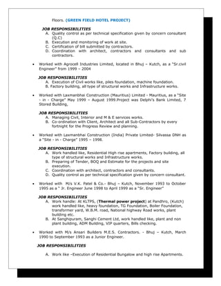 Floors. (GREEN FIELD HOTEL PROJECT)
JOB RESPONSIBILITIES
A. Quality control as per technical specification given by concern consultant
(Q.C)
B. Execution and monitoring of work at site.
C. Certification of bill submitted by contractors.
D. Coordination with architect, contractors and consultants and sub
contractors.
• Worked with Agrocell Industries Limited, located in Bhuj – Kutch, as a “Sr.civil
Engineer” from 1999 – 2004
JOB RESPONSIBILITIES
A. Execution of Civil works like, piles foundation, machine foundation.
B. Factory building, all type of structural works and Infrastructure works.
• Worked with Laxmanbhai Construction (Mauritius) Limited - Mauritius, as a “Site
- in - Charge” May 1999 – August 1999.Project was Delphi’s Bank Limited, 7
Stored Building,
JOB RESPONSIBILITIES
A. Managing Civil, Interior and M & E services works.
B. Co-ordination with Client, Architect and all Sub-Contractors by every
fortnight for the Progress Review and planning.
• Worked with Laxmanbhai Construction (India) Private Limited- Silvassa DNH as
a “Site - in - Charge” 1995 – 1998.
JOB RESPONSIBILITIES
A. Work handled like, Residential High rise apartments, Factory building, all
type of structural works and Infrastructure works.
B. Preparing of Tender, BOQ and Estimate for the projects and site
execution.
C. Coordination with architect, contractors and consultants.
D. Quality control as per technical specification given by concern consultant.
• Worked with M/s V.K. Patel & Co.- Bhuj – Kutch, November 1993 to October
1995 as a “ Jr. Engineer June 1998 to April 1999 as a “Sr. Engineer”
JOB RESPONSIBILITIES
A. Work handle: At KLTPS, (Thermal power project) at Pandhro, (Kutch)
work handled like, heavy foundation, TG Foundation, Boiler Foundation,
transformer yard, W.B.M. road, National highway Road works, plant
building etc.
B. At Sanghipuram, Sanghi Cement Ltd, work handled like, plant and non
plant building, ADM Building, VIP quarters, Bills checking.
• Worked with M/s Ansari Builders M.E.S. Contractors. - Bhuj – Kutch, March
1990 to September 1993 as a Junior Engineer.
JOB RESPONSIBILITIES
A. Work like –Execution of Residential Bungalow and high rise Apartments.
 