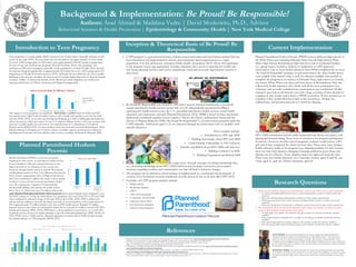 Background & Implementation: Be Proud! Be Responsible!
Authors: Asad Ahmed & Madalasa Vedre | David Moskowitz, Ph.D., Advisor
Behavioral Sciences & Health Promotion | Epidemiology & Community Health | New York Medical College
Planned Parenthood Hudson Peconic (PPHP) went to different high schools in
the White Plains area including Palisades Prep, Lincoln High School, White
Plains High School, Rochambeau High School as well as residential facilities
(i.e., group homes, homeless shelters) to implement a CAPP-approved
intervention. One or more health educators from PPHP completed the six hour
“Be Proud! Be Responsible!” program at each intervention site. Since health classes
were roughly forty minutes long, it took the educator multiple class periods to
complete the program in its entirety; in Palisades Prep, eight classes; in Lincoln,
ten classes; White Plains, one class; and four classes at Rochambeau. Data was
collected by health educators who, firstly told all the teens participation was
voluntary, and secondly reminded teens participation was confidential. Health
educators gave kids in all schools a test with a large envelope. If they decided to
complete it, they would send it back to PPHP researchers. If they decided not to
complete it they would still send it back to the researchers. All data was
collected pre- and posttest and sent to Cornell for cleaning.
The intervention involved incorporating evidence-based, medically accurate
HIV/AIDS information and the adult experiential role theory into games, role
playing and brainstorming. There were no incentives for program participation
in schools. However, for after-school programs, students would receive a $25
gift card if they completed the whole six-hour class. There were some changes
health educators made to the program (e.g., adapting modules for time because
class was only forty minutes, changing a learning method in cases where role
playing was not effective. Every adaption had to be approved from the state.
There were four health educators: two Caucasian women, aged 25 and 26, one
Asian, aged 51, and one African-American, aged 24.
• CAPP program is a government funded, evidence-based curriculum and intervention method that has
been introduced and implemented in schools and community based organizations to a target
population of at-risk adolescents (American Public Health Association, 2015). Those who participate
in the program receive age-appropriate sexuality education, have access to reproductive health care
and family planning services, and receive educational, social and economic opportunities catered to
their needs.
• Be Proud! Be Responsible! was created in 1989 and is used by Planned Parenthood, a non-profit
sexual/reproductive health services center with over 59 independently incorporated affiliates
operating 661 health centers across the U.S., providing reproductive health services, sexual health
education and community outreach (Planned Parenthood, 2014). BPBR is based on three theoretical
frameworks combined together: Social Cognitive Theory, the Theory of Reasoned Action and the
Theory of Planned Behavior (TPB).“Be Proud! Be Responsible!” is an intervention program under the
CAPP umbrella. Adolescents aged 11-21 are educated through the intervention with six modules with
specific objectives.
These modules include:
• Introduction to HIV and AIDS
• Building Knowledge About HIV and AIDS
• Understanding Vulnerability to HIV Infection
• Attitudes and Beliefs about HIV/AIDS and Safer Sex
• Building Condom Use Skills
• Building Negotiation and Refusal Skills
• Interventions are multi-faceted, aiming to target teens through strategies involving minimizing risks,
(i.e., increasing knowledge about HIV/AIDS infection and teaching constructive, preventative
measures regarding condom and contraceptive use that will lead to behavior change).
• The program can be piloted in school settings or implemented as a community-based program. It
consists of six 50-minutes sessions conducted over the period of one to six days (ReCAPP, 2015).
• Examples of CAPP program partners include:
• Public schools
• Residential facilities
• CBO’s
• After-school programs
• Community mental health
• Substance abuse clinics
• Juvenile justice programs
• Summer camp programs
visits were for family planning services such as contraception, gynecological exams, pregnancy tests,
STI/HIV testing, etc. In the zip codes below, teen pregnancy rate varies from 26.3 to 59.3 per 1000
when compared to national average of 24.2 per 1000 women (CDC, 2016). PPH is widely used
among women, making it currently the largest provider of sexual education in the United States. In
2015, approximately 2.5 million patients were seen at PPH health centers. Roughly 2.9 million
patients received some form of contraceptive within the last year and 4.2 million received STI/STD
testing and treatment (PPH, 2015a). PPH places a strong emphasis on prevention. As a result, 80%
of patients receive services for family planning to prevent unintended pregnancies (PPH, 2015b). In
2014, PPHP services 33,000 and the education department reached almost 50,000 people through
the implementation of 1,700 programs (PPHP, 2015).
 
 
(NYSDOH, 2015)
Teen pregnancy is a major public health concern in the United States, especially amongst at-risk
youth. In the early 1990’s, the teen birth rate was recorded to be approximately 61.8 live births
for every 1,000 teenage girls. In 2010, there were approximately 625,000 women younger than
20 years of age who had become pregnant (Kost & Henshaw, 2014). The pregnancy rate
amongst sexually active teenagers, especially at-risk populations is relatively high. More recently,
the rate has dropped significantly to approximately 26.5 births for every 1,000 teenage girls (US
Department of Health & Human Services, 2015). Although the teen birth rate has been steadily
declining in the past two decades, the rates in the US remain higher than that of other developed
countries (Office of Adolescent Health, 2014). Racial and ethnic disparities are visibly seen
amongst adolescents of African American and Hispanic backgrounds.
The impacts of teen pregnancy are significant. These include increased risks for STDs and HIV,
increased poverty, higher infant mortality rates as well as health and cognitive issues for the child
and teen (CDC, 2015). At an early age, bearing and bringing up a child is challenging and negatively
affects the parents, child, and society. It costs U.S taxpayers billions because of lost tax revenue, and
increases in public health care and services for criminal justice (U.S. Department of Health &
Human service [HHS], 2016). For teen mothers, there are social and economic disadvantages. These
include delaying or dropping out of school, reliance on public support, general poorer education,
and behavioral outcomes for their children such as abuse or neglect (Hoffman & Maynard, 2008).
Introduction to Teen Pregnancy
Planned Parenthood Hudson
Peconic
Current Implementation
1. What are the baseline frequencies and attitudes towards sex, birth control, and condoms?
• Are males and females different with respect to their initial attitudes towards sex, birth control, and
condoms?
• Does race/ethnicity impact initial attitudes towards sex, birth control, and condoms?
• Which age group shows better initial responses regarding attitudes towards sex, birth control, and
condoms?
• What is the distribution of risk-groups as defined by sexual activity, birth control, and/or condom use?
2. Do participants show an increased frequency and change in attitudes towards sex, birth
control, and condoms from pretest to posttest?
• To what degree does gender, race/ethnicity, and age moderate the attitudes towards the outcome
variables?
• Does sexual experience at baseline have an impact on the change in attitudes towards the outcome
variables?
• Does preexisting condom use impact changes to the attitudes towards the outcome variables?
• Does preexisting birth control use impact changes to the attitudes towards the outcome variables?
Research Questions
Inception & Theoretical Basis of Be Proud! Be
Responsible
ASAD AHMED: My professional experiences are diverse ranging from public health project
management related to adolescent sexual health and to HIV quality control . I have previously
interned at the New York State Department of Health AIDS Institute National Quality Center,
Columbia University Mailman Scholl of Public Health Harlem Health Promotion Center and Services
for the Undeserved in NYC. Currently, I am a diversity fellow at the Westchester Institute for Human
Development in Valhalla, NY.
MADALASA VEDRE: My professional experience ranges from practicing dentistry internationally
to community oral health services. My goal is to provide quality care combining my experience gained
in dentistry and public health, with a strong focus in improving overall dental hygiene among all age
groups.
References
• Centers for Disease Control and Prevention. (2015). Teen pregnancy in the United States. Retrieved from. http://www.cdc.gov/teenpregnancy/about/index.htm.
• Hoffman, S. D., & Maynard, R. A. (Eds.). (2008). Kids having kids: Economic costs & social consequences of teen pregnancy. The Urban Institute.
• New York State Department of Health (NYSDOH). (2015). County/Zip code perinatal data profile- 2011-2013. Retrieved from
https://www.health.ny.gov/statistics/chac/perinatal/county/2011-2013/westchester.htm
• US Department of Health & Human Services. (USDHHS, 2015). Trends in teen pregnancy and childbearing. Retrieved from http://www.hhs.gov/ash/oah/adolescent-health-
topics/reproductive-health/teen-pregnancy/trends.html
• U.S department of health and human service (HHS). (2016). Overview - The Office of Adolescent Health. Retrieved from
http://www.hhs.gov/ash/oah/adolescent-health-topics/reproductive-health/teen-pregnancy/#
• Ventura, S. J., Hamilton, B. E., & Matthews, T. J. (2014). National and state patterns of teen births in the United States, 1940-2013. National vital statistics reports: from the Centers for
Disease Control and Prevention, National Center for Health Statistics, National Vital Statistics System, 63(4), 1-34.
Hispanic Non-Hispanic Black American Indian-
Alaskan Native
Non-Hispanic
White
NumberofBirths
Adolescent Female Births Per1000, Race/ Ethnicity
National Vital
Statistics Report
201446.3 43.9 34.9 20.1
Planned Parenthood (PPH) is a national non-profit
organization with a focus on reproductive health services.
It was founded in 1942 and currently functions as the
largest provider of sex education in the country and
functions through health centers in Suffolk, Westchester,
and Rockland counties in New York (Planned Parenthood,
2015). Service organizations such as Planned Parenthood
have been established to address the needs of those unable
to afford or access patient-centered reproductive health
care. The organization “supports 59 independently
incorporated affiliates that operate 661 health centers
across the U.S., which have seen 2.5 million patients this
year” (Planned Parenthood, 2014-15). The majority of
 