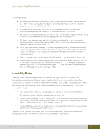 Partners In Leadership Workplace Accountability Study
2© 2014 Partners In Leadership. All rights reserved.
Key findings include:
•	 Accountability is incorrectly perceived as strictly consequential and almost entirely after-the-
fact—80% of those surveyed say feedback is something that happens to them only when
things go wrong or not at all (figure 3.17).
•	 The lack of clarity around key results led 70% of survey participants to indicate their
organization’s key results are in jeopardy or altogether doomed (figure 3.18).
•	 85% of survey participants indicated they weren’t even sure what their organizations are trying
to achieve, a missed opportunity for creating alignment and focus (figure 2.2).
•	 The failure here is astounding—with 93% of those surveyed unable to align their work or
take accountability for desired results (figure 2.4). Fully one-third feel their priorities change
frequently, creating confusion (figure 2.6).
•	 The burden is on leaders, with 84% of those surveyed citing the way leaders behave as the
single most important factor accountability influence in their organizations (figure 3.25). And
yet just 15% of leaders have successfully clearly defined and broadly communicated key
results (figure 2.2).
•	 When it comes to holding others accountable, 82% either try but fail or avoid it (figure 1.1).
•	 Additional best practices supporting positive accountability are not widely deployed. Just 20%
of individuals constantly seek and offer feedback (figure 3.17). Just over one-third see due
dates (or “by-whens”) as real commitments (figure 1.15). Only a quarter solve problems and
don’t see that as someone else’s job (figure 3.21).
Accountability Matters
This study clearly underscores the notions that personal and organizational accountability are
misunderstood, misapplied, and largely missing in action when it comes to generating ownership,
engagement, and personal investment, all to the detriment of the team and the entire organization. Many
organizations are either missing a huge opportunity in leveraging accountability traits, or failing at it
completely, leading to:
•	 Poor results, failed initiatives, missed targets, low morale, an environment without trust.
•	 Things getting worse, not better, without anyone knowing why.
•	 Further erosion as people ignore or pretend not to know about their accountability, deny their
responsibility, blame others for their predicament, cite confusion as a reason for inaction, ask
others to tell them what to do, or claim that they can’t do it.
•	 Reluctant attitudes across teams and even the entire organization, hoping that uncomfortable
situations will miraculously resolve themselves.
This study further suggests the growing need for organizations to better understand the benefits of
making accountability central to the operations and culture of their organization.
 