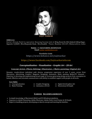 SUJIT SARKAR
Address:
Haria's Dream Park Co-operative Housing Society Ltd. A_ Wing, Room No:304, Hatkesh Udhog Nagar,
Opposite D_MART, Mira Bhayander Road, Mira Road(E) Thane, Mumbai 401107, Maharashtra, India
Mobile: +91 8652538090 /8450925230
Email: sarkar_sujit@yahoo.co.in
Portfolio Link:
https://www.behance.net/sujitsarkar
https://www.facebook.com/Sujitsarkarinfocom
Conceptualization – Visualization – Graphic Art – 2D Art
Concept Artist /Photo Editing/ Illustrator / Matte painting/ Digital Art
Dynamic, results-driven individual with diverse, progressive experience of over 9 years, across Print
Operations, Advertising, Graphic/ Magazine Designing, Animation, Matte painting Media/TV channels .
Expertise in directing and implementing broad range of revenue generating design projects from conception to
launch. Effective and articulate communicator with ability to establish rapport with people at all levels.
Core Skills:
 Conceptualization  Graphic Designing  Digital Art/Graphics Art
 Matte Painting  Animation /2D Art  Illustration/3D depth
CAREER ACCOMPLISHMENTS
• In-depth knowledge of Macintosh (MAC) and PC (Windows) platform.
• Exposure to Adobe Photoshop, Adobe Illustrator, Adobe Flash, Corel Painter & 3D Depth.
• Expert in handling projects, developing an idea & concept and meeting the timeline.
 