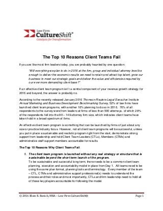 © 2016 Blain R. Banick, MBA – Law Firm CultureShift® Page 1
The Top 10 Reasons Client Teams Fail
If you are like most firm leaders today, you are probably haunted by one question:
“Will everything we plan to do in 2016 at the firm, group and individual attorney level be
enough to deliver the economic results we need to retain and attract top talent, grow our
business to meet our strategic goals and deliver the value and efficiencies required by
our ever more demanding client base?”
If an effective client team program isn’t a central component of your revenue growth strategy for
2016 and beyond, the answer is probably no.
According to the recently released January 2016 Thomson Reuters Legal Executive Institute
Annual Marketing and Business Development Benchmarking Survey, 52% of law firms have
launched client team programs, with another 16% planning to do so in 2016. 76% of all
respondents to the survey were from leaders at firms of less than 500 attorneys, of which 28%
of the respondents fell into the 80 – 149 attorney firm size, which indicates client teams have
taken hold in a broad spectrum of firms.
An effective client team program is something that can be launched by firms of just about any
size or practice/industry focus. However, not all client team programs will be successful, unless
you put in place a sustainable and realistic program right from the start, demonstrate strong
support from leadership and hold Client Team Leaders (CTLs), Members (CTMs) and
administrative staff support members accountable for results.
The Top 10 Reasons Why Client Teams Fail
1. The client team program is launched without any real strategy or structure that is
sustainable beyond the short term launch of the program.
To be sustainable and successful long-term, there needs to be a common client team
planning, execution and accountability model in place from Day 1. All teams need to be
using the same plan format, planning tools and terminology. Every member of the team
– CTL, CTMs and administrative support professional(s) needs to understand the
process and their roles and most importantly, CTLs and firm leadership need to hold all
of these key players accountable for following the model.
 