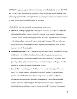 9
CENTCOM’s approach to protect the nation’s interests in the Middle East is to work BY, WITH
and THROUGH key regional partners to bolster regional security and promote stability, while
minimizing a permanent U.S. military footprint. In so doing, we can build our partners’ capacity
to enable them to share in the security costs for the region.
USCENTCOM uses four principal levers as we engage in the region:
• Military to Military Engagements: These lay the foundation for and bolster our broader
diplomatic relationships. Much of this work is ongoing, but as resources decrease and
American forward presence in the region declines, mil-to-mil engagements and working by,
with, and through our partners will become increasingly important. This type of forward
engagement is often the bedrock of our most important relationships and builds the trust
necessary to work closely together.
• Plans and Operations: USCENTCOM develops and executes plans and operations in close
collaboration with our fellow Combatant Commands, interagency organizations and
international partners as necessary to address developing contingencies and crises. While
providing military options for the Commander-in-Chief, these plans are designed from the
outset to be inclusive of regional and traditional partners.
• Security Cooperation Programs: Building partner capacity is the responsible way to
reduce U.S. military presence and maintain the health of our force by partnering with
regional nations to distribute more of the security burden. In order to build partner
effectiveness, we must be more responsive to their capability needs while strategically
aligning acquisition and training plans with regional collective security requirements.
Combined training, multilateral exercises (resourced by OSD’s Combatant Commanders’
 
