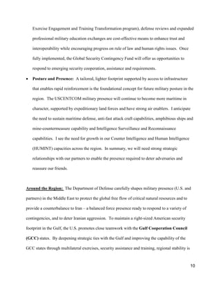 10
Exercise Engagement and Training Transformation program), defense reviews and expanded
professional military education exchanges are cost-effective means to enhance trust and
interoperability while encouraging progress on rule of law and human rights issues. Once
fully implemented, the Global Security Contingency Fund will offer us opportunities to
respond to emerging security cooperation, assistance and requirements.
• Posture and Presence: A tailored, lighter footprint supported by access to infrastructure
that enables rapid reinforcement is the foundational concept for future military posture in the
region. The USCENTCOM military presence will continue to become more maritime in
character, supported by expeditionary land forces and have strong air enablers. I anticipate
the need to sustain maritime defense, anti-fast attack craft capabilities, amphibious ships and
mine-countermeasure capability and Intelligence Surveillance and Reconnaissance
capabilities. I see the need for growth in our Counter Intelligence and Human Intelligence
(HUMINT) capacities across the region. In summary, we will need strong strategic
relationships with our partners to enable the presence required to deter adversaries and
reassure our friends.
Around the Region: The Department of Defense carefully shapes military presence (U.S. and
partners) in the Middle East to protect the global free flow of critical natural resources and to
provide a counterbalance to Iran – a balanced force presence ready to respond to a variety of
contingencies, and to deter Iranian aggression. To maintain a right-sized American security
footprint in the Gulf, the U.S. promotes close teamwork with the Gulf Cooperation Council
(GCC) states. By deepening strategic ties with the Gulf and improving the capability of the
GCC states through multilateral exercises, security assistance and training, regional stability is
 